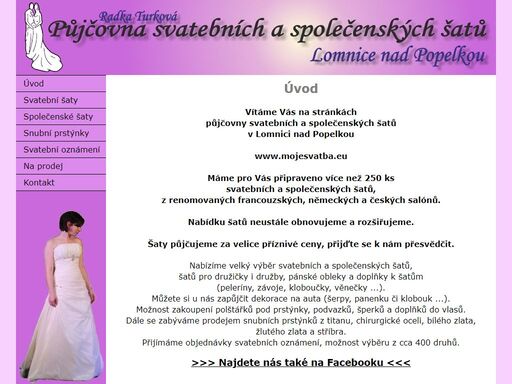 www.mojesvatba.eu - půjčovna svatebních a společenských šatů, lomnice nad popelkou. nabízíme vám velký výběr svatebních a společenských šatů, šatů pro družičky i družby, pánské obleky a doplňky k šatům (peleríny, závoje, kloboučky, věnečky...). dále si u nás můžete zapůjčit dekorace na auta (šerpy, klobouk...). možnost zakoupení polštářků pod prstýnky, snubní prstýnky, šperky a doplňky do vlasů.