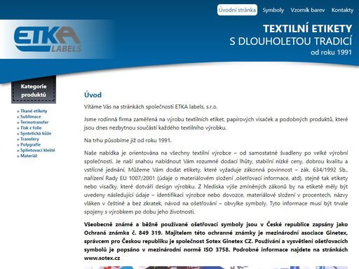 vážení přátelé, dovolte, abychom vás seznámili s firmou etka labels s.r.o., která se zabývá výrobou textilních etiket a visaček. tyto etikety jsou dnes nezbytnou součástí každého textilního výrobku /vyhláška č. 132/96 sb., čsn en 23 758 (80 0005)/. působíme na našem trhu již od roku 1991. nabídka etiket je orientována pro všechny textilní výrobce, samostatné švadleny i velké výrobní závody. mezi největší přednosti firmy patří velmi krátké dodací lhůty, stabilní nízké ceny a kvalita etiket (nesepratelnost tisku, neparatelnost).