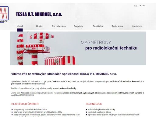 tesla v.t. mikroel s.r.o. 

zakázková výroba keramických vakuových průchodek kapilární pájení, žíhání, odplyňování, slinování, sváření v ochranných atmosférách ozařování průmyslovým lineárním urychlovačem 4 mev výroba magnetronů pro radiolokační techniku  naše služby           naše služby 

špičkové technologické řešení pro průmysl a výzkum: od různých typů pájení