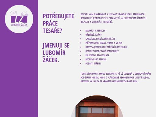 markýzy a pergoly
dřevěné altány
garážová stání a přístřešky
příprava pro brány, vrata a vjezdy
krovy a jednoduché střešní konstrukce
účelné schodišťové konstrukce
přístřešky pro zvířata
bednění pro stavbu
podbití střech
potěry
omítky
drobné sádrokartonářské práce
pokládka střešní krytiny
keramické obklady a dlažby a to včetně rekonstrukcí koupelen