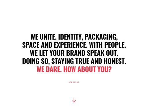 we unite. identity, packaging, space and experience. with people. we let your brand speak out. doing so, staying true and honest.we dare. how about you?