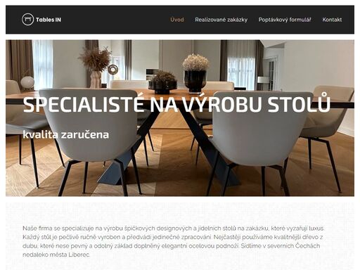 naše firma se specializuje na výrobu špičkových designových a jídelních stolů na zakázku, které vyzařují luxus. každý stůl je pečlivě ručně vyroben a předvádí jedinečné zpracování. nejčastěji používáme kvalitnější dřevo z dubu, které nese pevný a odolný základ doplněný elegantní ocelovou podnoží. sídlíme v severních čechách nedaleko města liberec.