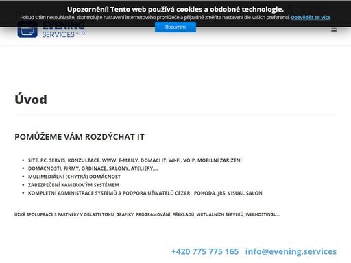 pomůžeme vám rozdýchat it,sítě, pc, servis, konzultace, www, e-maily, domácí it, wi-fi, voip, mobilní zařízení    domácnosti, firmy, ordinace, salony, ateliéry,...    mulimediální (chytrá) domácnost    zabezpečení kamerovým systémem    kompletní administrace systémů a podpora uživatelů cézar,  pohoda, jrs, visual salon úzká spolupráce s partnery v oblasti tisku, grafiky, programování, překladů, virtuálních serverů, webhostingu...  +420 775 775 165   info@evening.services  soustředíme se na maximální pochopení vašeho podnikání,a následném vývoji řešení založených na vašich potřebách a požadavcích.