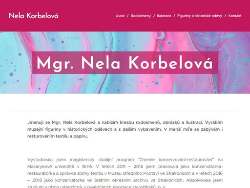 jmenuji se mgr. nela korbelová a nabízím kresbu rodokmenů, obrázků a ilustrací. vyrábím muzejní figuríny v historických oděvech a s dalším vybavením. v menší míře se zabývám i resturováním textilu a papíru.