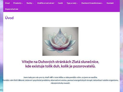 vítejte na duhových stránkách zlatá slunečnice, kde existuje tolik duh, kolik je pozorovatelů. jsem tady pro vás-pro ty, kteří věří v tuto léčbu a ráda pomůžu vším, co jsem se naučila. pomůžu vám řešit tělesné, duševní i psychické problémy alternativní cestou, pomocí energetických terapií, detoxikací vašeho organismu, různými druhy masáží. 