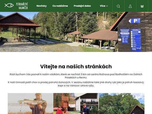 homepage.  

vítejte na našich stránkách
rádi bychom vás pozvali k našim sádkám, které se nachází 3 km od centra rožnova pod radhoštěm na dolních pasekách u revíru.
k naší činnosti patří chov a prodej pstruhů duhových. v sezónu nabízíme také jiné druhy ryb jako je pstruh lososový, kapr a na vánoce i dravé ryby.
 …