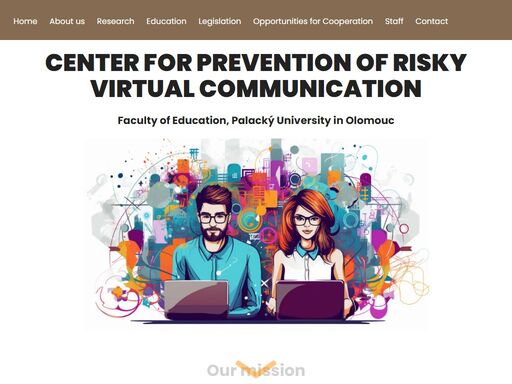 welcome to the website of centre for the prevention of risky virtual communication faculty of education of palacký university in olomouc. centre for the prevention of risky virtual communication (the centre) focuses on prevention of hazardous behaviour associated with the use of information and communication technologies by children, especially cyber bullying, cyber grooming, cyber stalking, hoax and spam, sexting, sextortion, social engineering methods, the issue of sharing of personal information through social networks (sharenting), internet frauds, dangers connected with using of artificial intelligence and other dangerous communication techniques. it implements an educational, research, prevention and intervention activities. our centre also focusing on positive using of modern it technologies by children and adults.