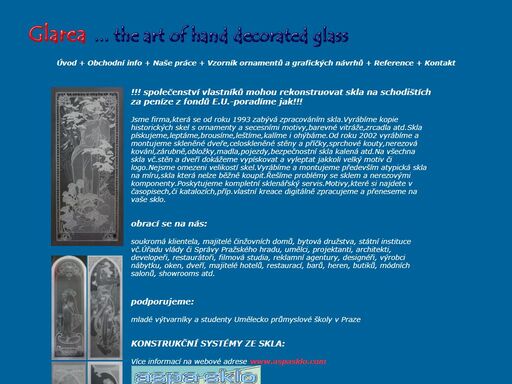 glarea - sklářský ateliér - milan lukáš. jsme firma,která se od roku 1993 zabývá zpracováním skla.vyrábíme kopie historických skel s ornamenty a secesními motivy,barevné vitráže,zrcadla atd.skla pískujeme,leptáme,brousíme,leštíme,kalíme i ohýbáme.od roku 2002 vyrábíme a montujeme skleněné dveře,celoskleněné stěny a příčky,sprchové kouty,nerezová kování,zárubně,obložky,madla,pojezdy,bezpečnostní skla kalená atd.na všechna skla vč.stěn a dveří dokážeme vypískovat a vyleptat jakkoli velký motiv či logo.nejsme omezeni velikostí skel.vyrábíme a montujeme především atypická skla na míru,skla která nelze běžně koupit.řešíme problémy se sklem a nerezovými komponenty.poskytujeme kompletní sklenářský servis.motivy,které si najdete v časopisech,či katalozích,příp.vlastní kreace digitálně zpracujeme a přeneseme na vaše sklo.