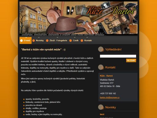 zabýváme se výrobou zdobených kožených produktů především z hovězí kůže. na zakázku vám vyrobíme dle vašich požadavků pouzdra na mobilní telefony, zbraně a brašničky o různé velikosti. dále vyrábíme kvalitní kožené opasky, hladké i zdobené s různými vzory, australské klobouky, westernová koncha.

sedla, brašny a jiné doplňky na motocykly. doplňky pro myslivce. vodítka, obojky a postroje na psy. kožené čalounění autosedadel a nábytku.

 

nabízíme vám také opravy koženého zboží. příležitostná výroba a oprava nožů. 

bartoš sněžnická bělá děčín bartos.dc@seznam.cz