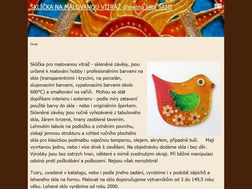 firma samuel fojtů vyrábí sklíčka pro malovanou vitráž. skleněné závěsy jsou určené k malování hobby i profi barvami na sklo, transparentními i krycími, na porcelán, slupovacími barvami, vypalovacími barvami na 600°c, a k smaltování na vařiči. jsou ručně vyřezávané z tabulového skla, s dírkou na zavěšení, žárem tvrzené, hrany zaoblené tavením. lehnutím na podložku získají vzhled ručního plochého skla, pro klasickou podmalbu. vyrábíme ho i v podobě zápichů technikou fusingu, lehaného skla na formu a pro malování šperků. výrobky dodáváme do prodejen výtvarných potřeb, jako školní potřeby a výtvarníkům. vyrábíme také materiál pro polytechnické vzdělávání ve školách. lištu z tvrdého dřeva na stavbu dřevěných modelů, různých objektů a obrazců, dřívka nařezaná na pravidelné dílky, kolečka, kulatinu a další materiál vhodný do školních dílen, pro ruční práce a třeba i na zhotovení učebních pomůcek a dřevěné stavebnice. 