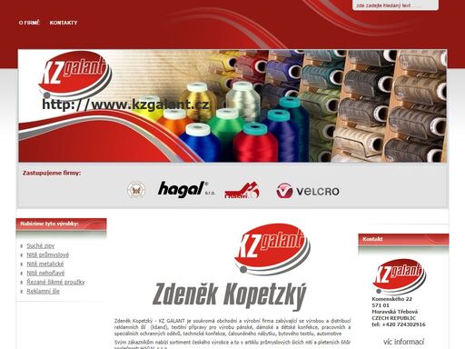zdeněk kopetzký - kz galant – prodej průmyslových šicích nití a pletených šňůr společnosti hagal, speciálních šicích nití společnosti kupfer, suchých zipů společnosti velcro, kovové kalanterie společnosti koh i nor, tkaných stuh společnosti elasta vestil a tkaných etiket společnosti haco.
šicí niť, šicí nitě, niť, nitě, nehořlavé nitě, průmyslové nitě, metalické nitě, speciální nitě, nehořlavá niť, průmyslová niť, metalická niť, niť unipoly, nitě unipoly, niť profipoly, nitě profipoly, technická niť, technické nitě, strojní šicí niť, strojní šicí nitě, nitě na uzavírání pytlů, niť na uzavírání pytlů, jádrová šicí niť, jádrové šicí nitě, cotopoly - jádrové šicí nitě polyester /bavlna , polytex - texturované overlockové šicí nitě, texturovaná niť, spisová šňůra - trikolóra, trikolóra tex 600 průměr: 1,4 mm, pečetící šňůra pro celnice, stehovka, stehové nitě, stehová niť, lněné nitě, lněná niť, vrchní šicí niť, vrchní šicí nitě, metalická niť, metalické nitě, zlatá niť, zlaté nitě, gold cordonet, metalická zlatá niť, metalické zlaté nitě, metalická stříbrná niť, metalické stříbrné nitě, silver cordonet, nehořlavá niť, nehořlavé nitě, nehořlavá niť nomex, nehořlavé nitě nomex, nitě kevlar, kevlarové nitě, nitě teflon, teflonové nitě, kovová galanterie, průchodky s podložkou,  závlačky a další kovová galanterie. oděvní kování
oděvní kování, dvojdílné kalhotové háky, kalhotové přezky, sukňové háky, overalové závěsy. zdrhovadla, kovová zdrhovadla (kovové zipy), plastová zdrhovadla (plastové zipy), vodovzdorná, nehořlavá zdrhovadla, spirálová zdrhovadla, zdrhovadla – přívěsky, stuhové uzávěry, rytiny knoflíků, pneumatické lisy, ruční lisy, pistony, pletené šňůry, oděvní šňůry, oděvní šňůra, skané šňůry, skaná šňůra, suché zipy, suchý zip, suché zipy velcro, suchý zip velcro, lepící suché zipy, reflexní suché zipy, vel.loc, super vel.loc, velourband, velstrap, vel.loop, nomex velcro,, one wrap, velstrech, ultra-mate 729, ultra mate 805 hth, ultra mate 805 751 hth, mva 8 hth, velcro easy coin, omnitape, velcoins, double face ribbon, natavovací suché zipy, nažehlovací suché zipy, nehořlavé suché zipy, vodoodolné suché zipy, tkané etikety haco, tkaná etiketa haco, bavlněná etiketa, etikety z bavlny, bavlněné etikety, vlněná etiketa, etikety z vlny, vlněné etikety, konopná etikety, etiketa z konopí, konopná etiketa, lněná etikety, etikety ze lnu, lněné etikety, tafeta, satin, obrácený satin, tobular, duplex, reflexní popruhy , reflexní popruh, reflexní stuhy, tkaný výpustek, popruhy s gumou, popruh s gumou, tkané pásky, tkaná páska, tkaničky, tkanička, tkané stuhy, tkaná stuha, pružné stuhy, pružná stuha, pevné stuhy, pevná stuha, popruh, popruhy, prádlové stuhy, prádlová stuha, prádlová guma, prádlová guma se šňůrou, stuhy pro automobilový průmysl a technické stuhy, pevné stuhy a popruhy, kšandy, šle, šle policie, šle hasiči, tkané opasky policie, tkané opasky hasiči, tkaný popruh hasiči, tkaný popruh policie, upínací pásy pro různé účely, oděvní stuhy, protézové stuhy
