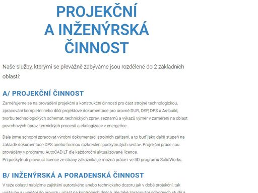 zaměřujeme se na provádění projekční a konstrukční činnosti pro část strojně technologickou, zpracování kompletní nebo dílčí projektové dokumentace pro úrovně dur, dsp, dps a as-build, tvorbu technologických schémat, technických zpráv, seznamů a výkazů výměr v zaměření na oblast povrchových úprav, termických procesů a ekologizace v energetice.