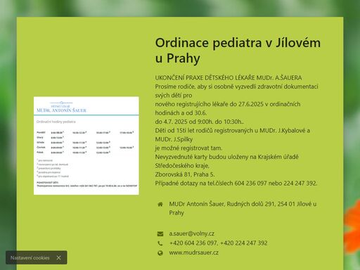 ukončení praxe dětského lékaře mudr. a.šauera
prosíme rodiče, aby si osobně vyzvedli zdravotní dokumentaci svých dětí pro
nového registrujícího lékaře do 27.6.2025 v ordinačních hodinách a od 30.6.
do 4.7. 2025 od 9:00h. do 10:30h..
děti od 15ti let rodičů registrovaných u mudr. j.kybalové a mudr. j.spilky
je možné registrovat tam.
nevyzvednuté karty budou uloženy na krajském úřadě středočeského kraje,
zborovská 81, praha 5.
případné dotazy na tel.číslech 604 236 097 nebo 224 247 392.
