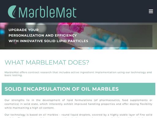 marblemat is a university spin-off with a unique encapsulation technique for manufacturing of solid lipid particles, called oil marbles, with high oil content. these marbles are ideal for delivery of poorly water soluble active compounds, mostly for food, food supplement, pharmacy and cosmetic applications. team with strong analytic principles is ready to formulate the customers products based on the oil marbles technology, then also product characterization is delivered upon the customer's needs.