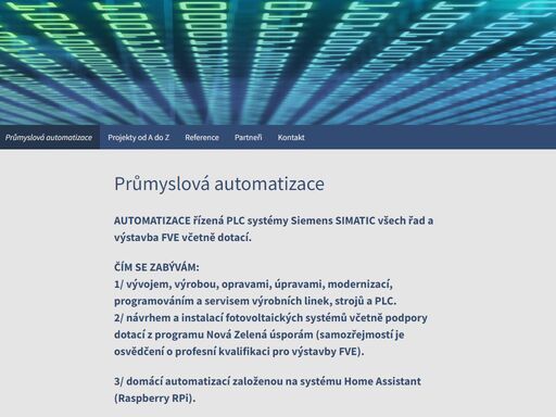 automatizace řízená plc systémy siemens simatic všech řad a výstavba fve včetně dotací. čím se zabývám:1/ vývojem, výrobou, opravami, úpravami, modernizací, programováním a servisem výrobních linek, strojů a plc.2/ návrhem a instalací fotovoltaických systémů včetně podpory dotací z programu nová zelená úsporám (samozřejmostí je osvědčení o profesní kvalifikaci pro výstavby fve). 3/ domácí automatizací založenou