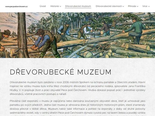 dřevorubecké muzeum bylo založeno v roce 2006 místním spolkem na ochranu památek a obecním úřadem. hlavní inspirací ke vzniku muzea byla kniha mezi chodskými dřevorubci od pecáckého rodáka, spisovatele jana františka hrušky. v ní popisuje život a práci obyvatel pece pod čerchovem. hruška dokázal popsat práci i jednotlivé výrobky dřevorubců, včetně...