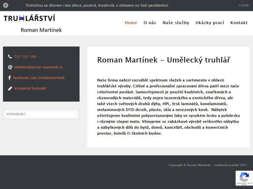firma roman martínek - umělecký truhlář nabízí rozsáhlé spektrum služeb a sortimentu v oblasti truhlářské výroby.  citlivé a profesionální zpracování dřeva patří mezi naše celoživotní poslání.  samozřejmostí je použití kvalitních, značkových a různorodých materiálů i individuální přístup ke každému svému klientovi při plánování zakázky. věnujeme se zakázkové výrobě veškerého nábytku a nábytkových dílů do bytů, domů, kanceláří, ale i komerčních prostor a budov. nábytek vyrábíme z kvalitních deskových materiálů značek egger, senosan, kronospan, duropal a jiných. nedílnou součástí je také umělecká výroba či restaurační práce.  samozřejmostí je skloubení dřeva s dalšími materiály, jako jsou plast, dýha, sklo či kámen.