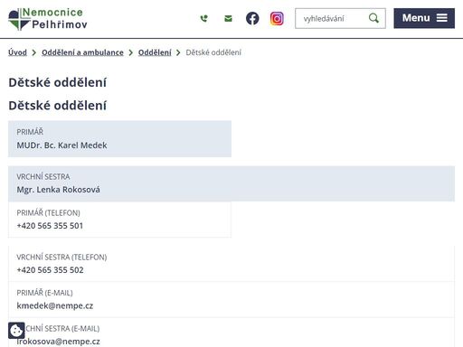 


telefon
+420 565 355 503, +420 565 355 508


návštěvní doba denně
13,30 – 18,00 hodin. mimo uvedenou dobu je možnost návštěvy pacientů po dohodě s ošetřujícím personálem během celého dne tak, aby nebyl narušován léčebný režim.




akreditace dětská neurologie
akreditace dětské lékařství
akreditace praktické lékařství pro děti a dorost


ambulance


odborná dětská
nefrologická
endokrinologická
diabetologická

charakteristika oddělení, spektrum péče
dětské oddělení - popis

poskytujeme zdravotní péči o pacienty v dětském a dorostovém věku (0 – 19 roků), jejichž onemocnění vyžaduje hospitalizaci či specializovanou ambulantní péči. ve spolupráci s chirurgickými obory (chirurgie, orl, urologie, ortopedie) zajišťujeme předoperační i pooperační péči o děti uvedené věkové skupiny.
při organizaci pobytu a péči o děti důsledně respektujeme a uplatňujeme zásady charty práv hospitalizovaných dětí.


péče o novorozence po propuštění


oddělení je členěno na následující úseky:

jednotka intenzivní a intermediární péče (7 lůžek),
dětské oddělení standart (22 lůžek),
oddělení novorozenecké (10 lůžek),
odborné a všeobecné dětské ambulance,
ordinace praktického dětského lékaře.

veškerá snaha kolektivu zaměstnanců dětského oddělení směřuje k zajištění komplexní léčebné i vyšetřovací péče o naše pacienty s návazností na odborné dětské ambulance.
hospitalizaci dítěte s průvodcem pokládáme za standard. dětem, kde průvodce není nebo nemůže být hospitalizován umožňujeme volný režim návštěv. návštěvní doba 13.00 – 18.00 hod má pouze doporučující charakter.
všechny hospitalizované děti v naší nemocnici tak pobývají v kolektivu stejně starých dětí a jsou jim zajišťovány takové aktivity, aby mohly zapomenout na nemoc a bolest – herny s hračkami, skluzavkami, stavebnicemi, výpočetní technika s možností přístupu na internet, počítače s hrami, televizory včetně videopřehrávačů na hernách i na pojízdných vozících k lůžku pacienta.
je zajištěn i pedagogický dozor formou mateřské školy a školního klubu. www.skolyzz.cz 

ve stravování je zajištěn výběr z jídel, aby děti nemusely výrazně měnit v nemoci své stravovací návyky.
v ambulancích poskytujeme péči v oborech dětské nefrologie, endokrinologie a diabetologie, všeobecné pediatrické ambulance . dlouholetou tradicí oddělení je ultrazvukové pracoviště, kde provádíme kompletní celotělová vyšetření.
při novorozeneckém oddělení pořádáme pravidelné přednášky pro těhotné a zabýváme se laktačním poradenstvím. provozujeme tzv. horkou linku kojení (tel.: +420 565 355 534).
naše oddělení spolupracuje s následujícími klinickými pracovišti:
dětská klinika, onkologická klinika, ortopedická klinika, chirurgická klinika, aro – fn praha motol, dětská klinika ipvz praha, dětská klinika vfn praha, urologická klinika praha, dětská klinika včetně jirp české budějovice, neonatologické oddělení české budějovice, jednotka intermediární péče pro novorozence nemocnice jindřichův hradec.
dětské oddělení nemocnice pelhřimov převzalo dne 2.10.2006 mezinárodně uznávané ocenění světové zdravotnické organizace unicef - baby friendly hospital iniciative - nemocnice přátelská dětem.
 
kde nás najdete: pavilon péče o rodinu 2. np.
telefon: +420 565 355 503, +420 565 355 508.

