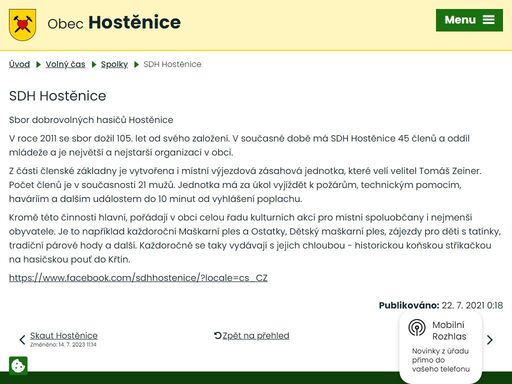 sbor dobrovolných hasičů hostěnice
v roce 2011 se sbor dožil 105. let od svého založení. v současné době má sdh hostěnice 45 členů a oddíl mládeže a je největší a nejstarší organizací v obci.
z části členské základny je vytvořena i místní výjezdová zásahová jednotka, které velí velitel tomáš zeiner. počet členů je v současnosti 21 mužů. jednotka má za úkol vyjíždět k požárům, technickým pomocím, haváriím a dalším událostem do 10 minut od vyhlášení poplachu.
kromě této činnosti hlavní, pořádají v obci celou řadu kulturních akcí pro místní spoluobčany i nejmenší obyvatele. je to například každoroční maškarní ples a ostatky, dětský maškarní ples, zájezdy pro děti s tatínky, tradiční párové hody a další. každoročně se taky vydávají s jejich chloubou - historickou koňskou stříkačkou na hasičskou pouť do křtin.
https://www.facebook.com/sdhhostenice/?locale=cs_cz