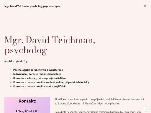 mgr. david teichman, psycholog nabízím tyto služby: psychologické poradenství a psychoterapii individuální, párové i rodinné konzultace konzultace s dospělými, dospívajícími i dětmi konzultace mohou probíhat osobně, online, případně telefonicky konzultace mohou probíhat také v angličtině kontakt: příbor, jičínská 881 (vchod a parkování z ulice štefánikova) pokud máte zájem o konzultace, doporučuji využít email nebo kontaktní…