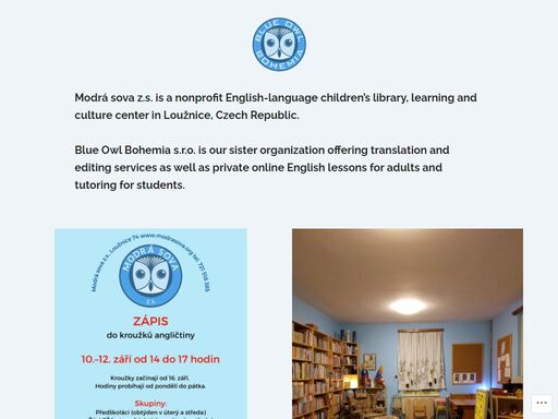 modrá sova z.s. is a nonprofit english-language children’s library, learning and culture center in loužnice, czech republic.blue owl bohemia s.r.o. is our sister organization offering translation and editing services as well as private online english lessons for adults and tutoring for students. contact visit us! loužnice 74loužnice, 46822czechia +420 721 518 385 (mimi) +420 723…